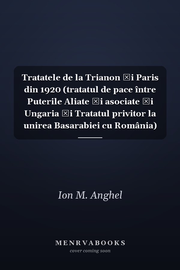 Tratatele de la Trianon şi Paris din 1920 (tratatul de pace între Puterile Aliate şi asociate şi Ungaria şi Tratatul privitor la unirea Basarabiei cu România)