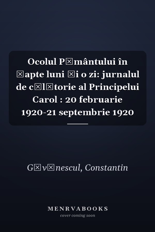 Ocolul Pământului în șapte luni și o zi: jurnalul de călătorie al Principelui Carol : 20 februarie 1920-21 septembrie 1920