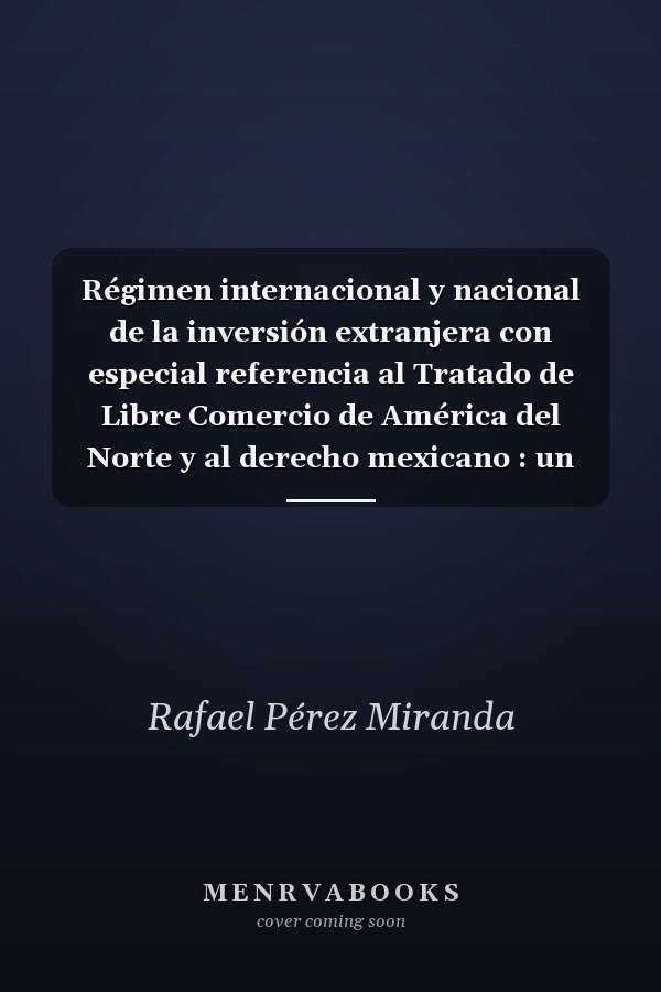 Régimen internacional y nacional de la inversión extranjera con especial referencia al Tratado de Libre Comercio de América del Norte y al derecho mexicano : un análisis de derecho económico
