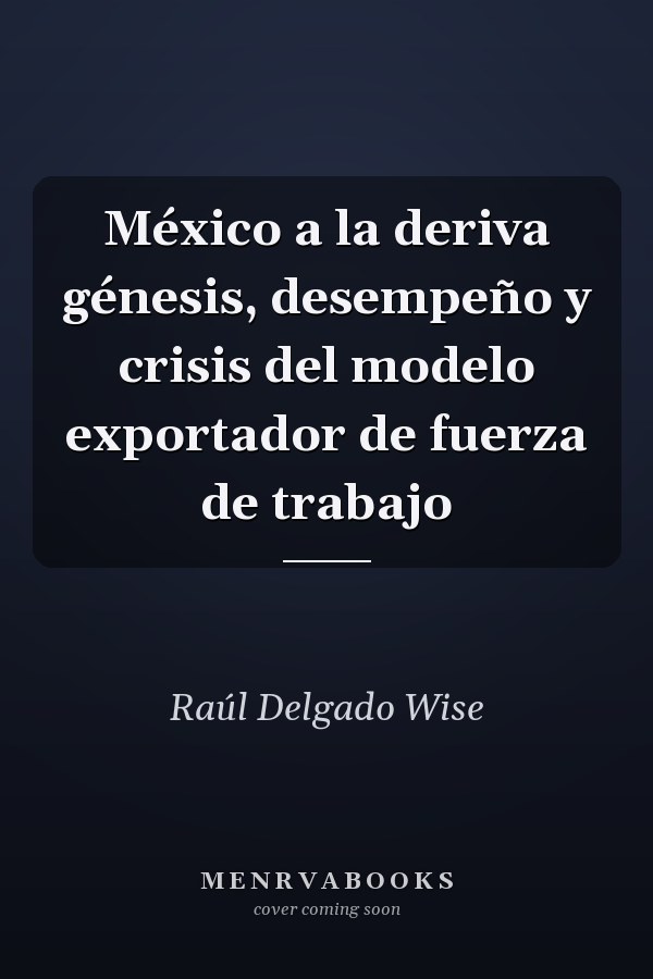 México a la deriva génesis, desempeño y crisis del modelo exportador de fuerza de trabajo