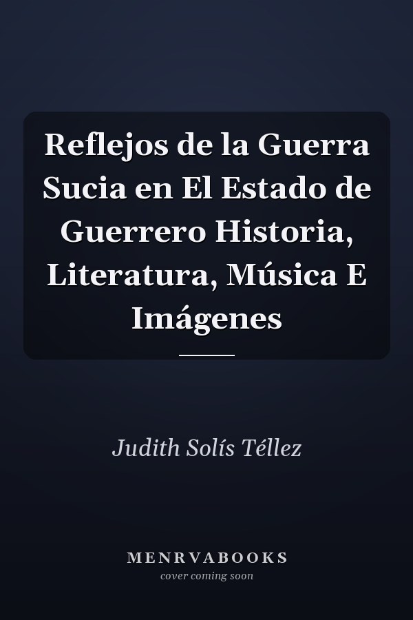 Reflejos de la Guerra Sucia en El Estado de Guerrero Historia, Literatura, Música E Imágenes