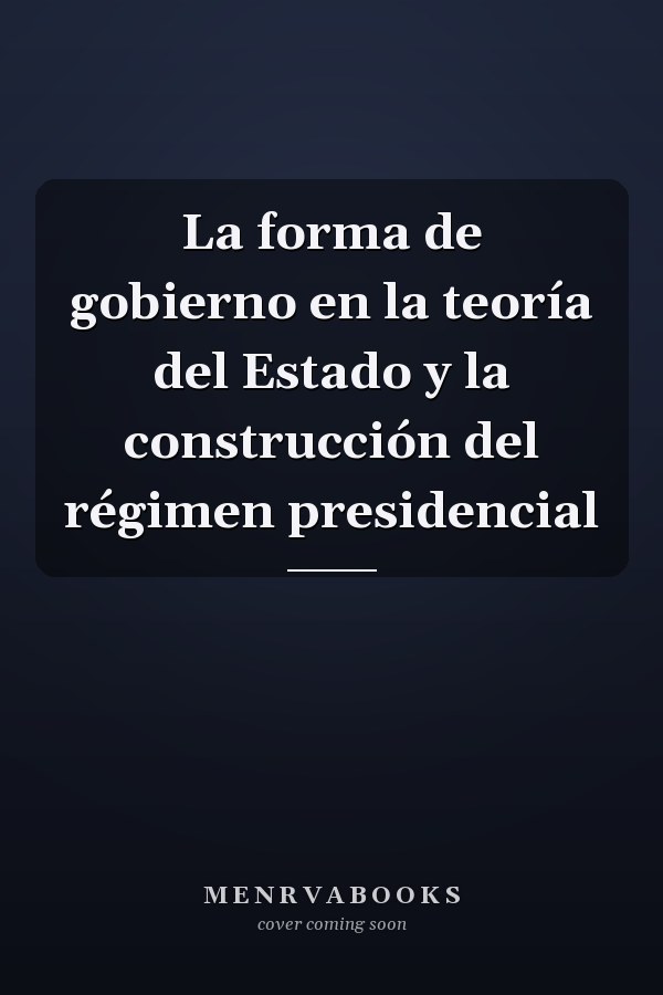 La forma de gobierno en la teoría del Estado y la construcción del régimen presidencial