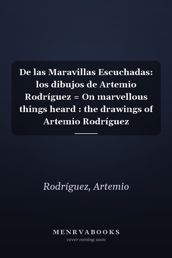 De las Maravillas Escuchadas: los dibujos de Artemio Rodríguez = On marvellous things heard : the drawings of Artemio Rodríguez
