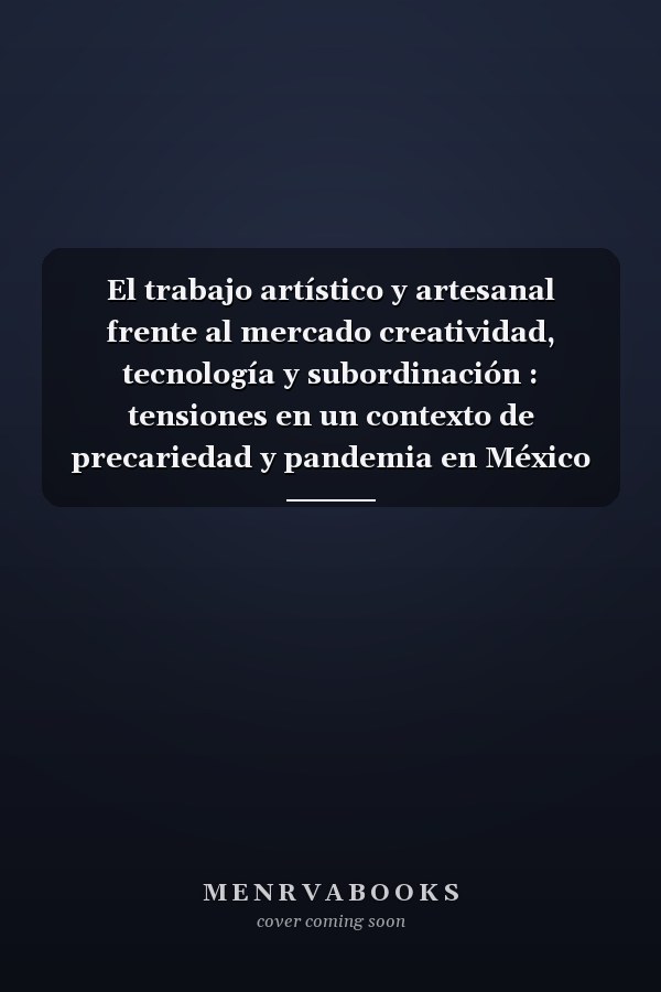 El trabajo artístico y artesanal frente al mercado creatividad, tecnología y subordinación : tensiones en un contexto de precariedad y pandemia en México