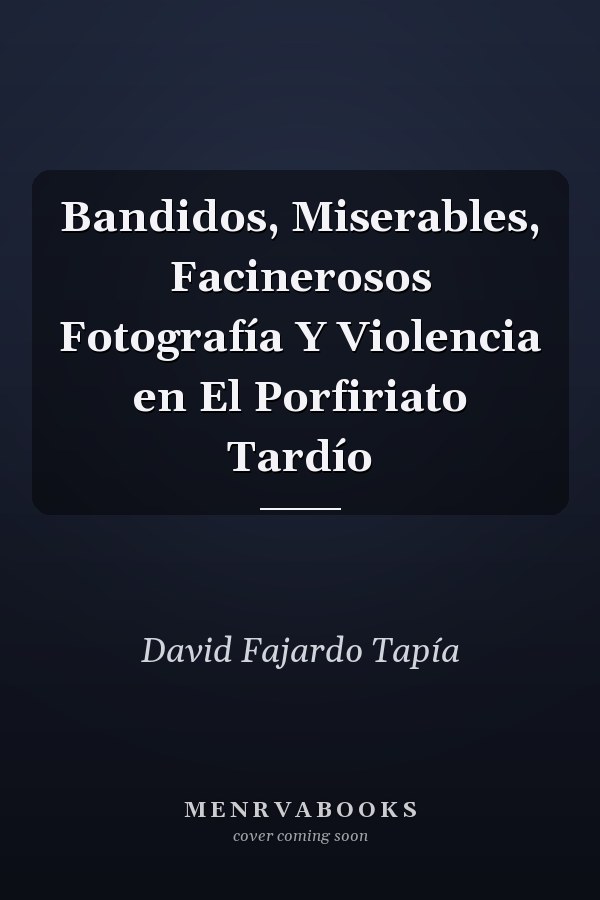 Bandidos, Miserables, Facinerosos Fotografía Y Violencia en El Porfiriato Tardío