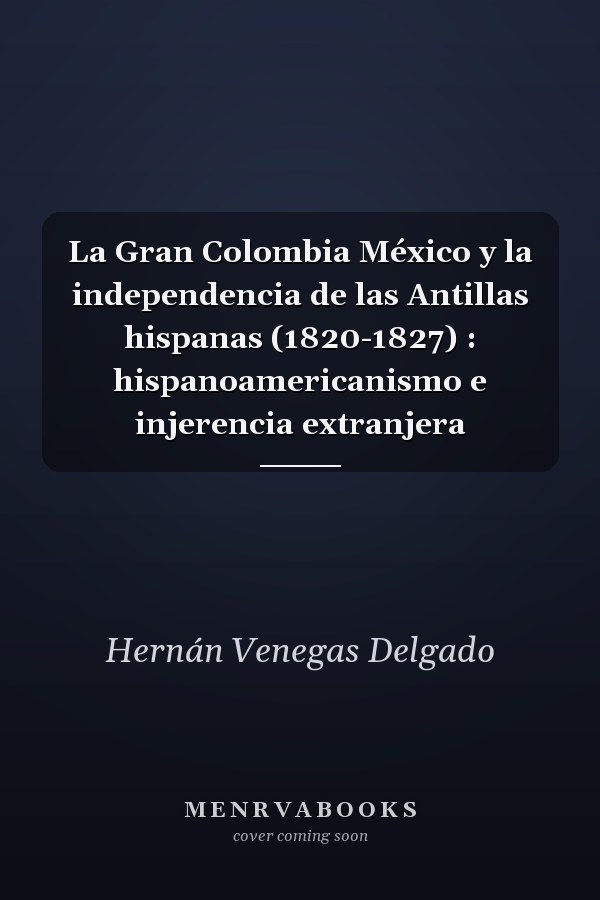 La Gran Colombia México y la independencia de las Antillas hispanas (1820-1827) : hispanoamericanismo e injerencia extranjera