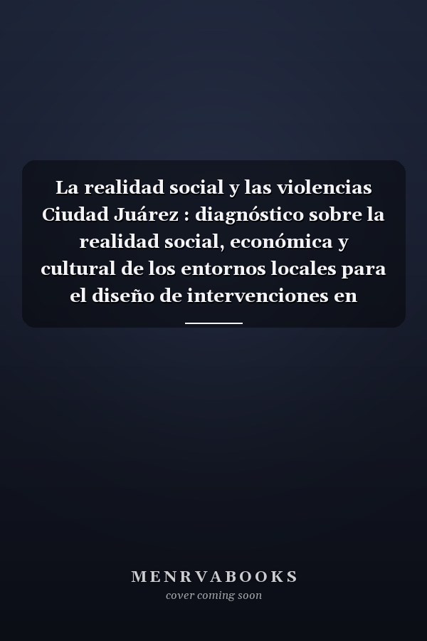 La realidad social y las violencias Ciudad Juárez : diagnóstico sobre la realidad social, económica y cultural de los entornos locales para el diseño de intervenciones en materia de prevención y erradicación de la violencia