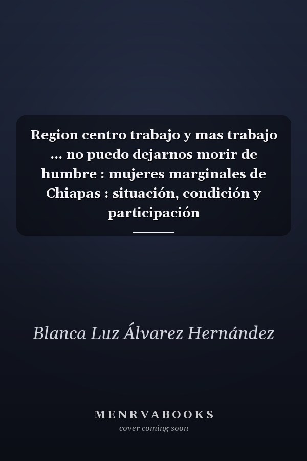 Region centro trabajo y mas trabajo ... no puedo dejarnos morir de humbre : mujeres marginales de Chiapas : situación, condición y participación