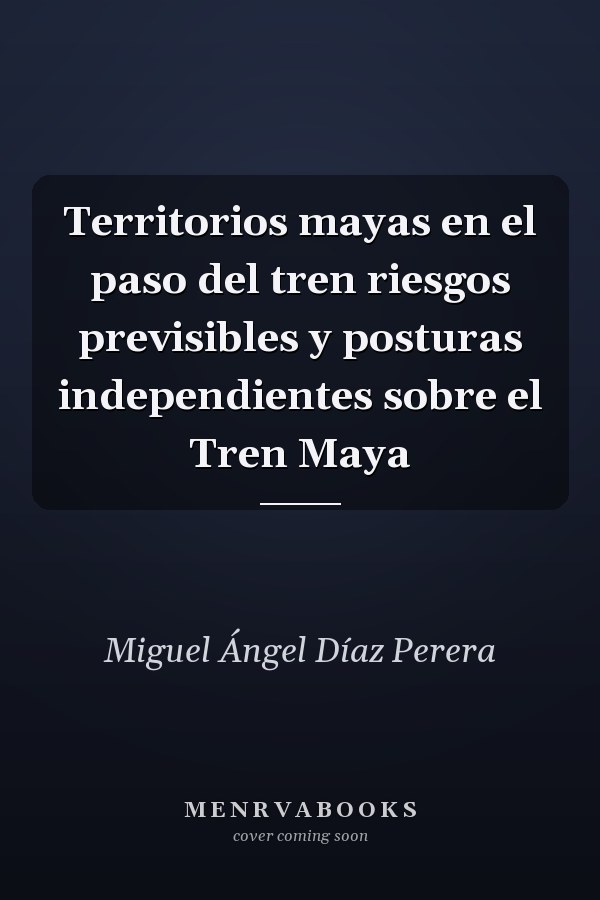 Territorios mayas en el paso del tren riesgos previsibles y posturas independientes sobre el Tren Maya