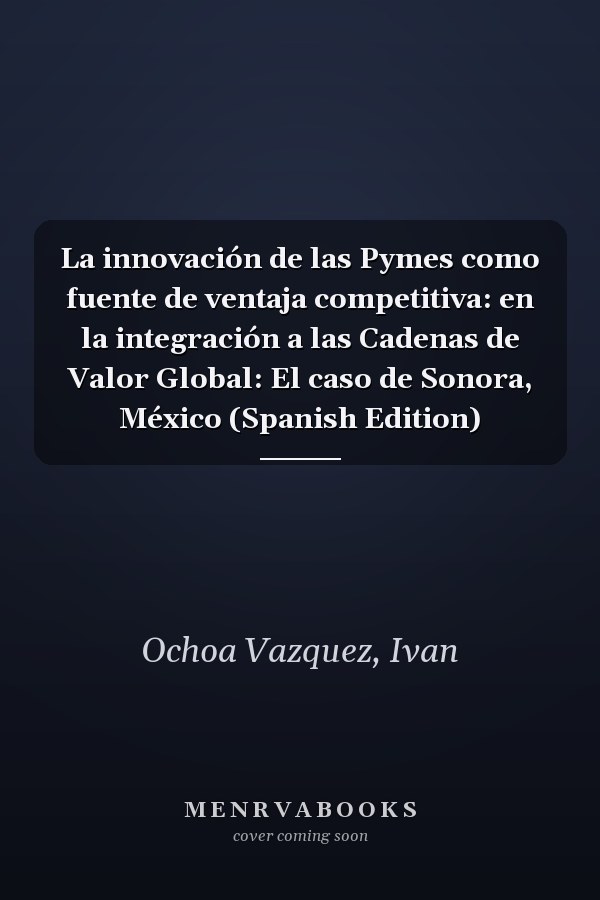 La innovación de las Pymes como fuente de ventaja competitiva: en la integración a las Cadenas de Valor Global: El caso de Sonora, México (Spanish Edition)