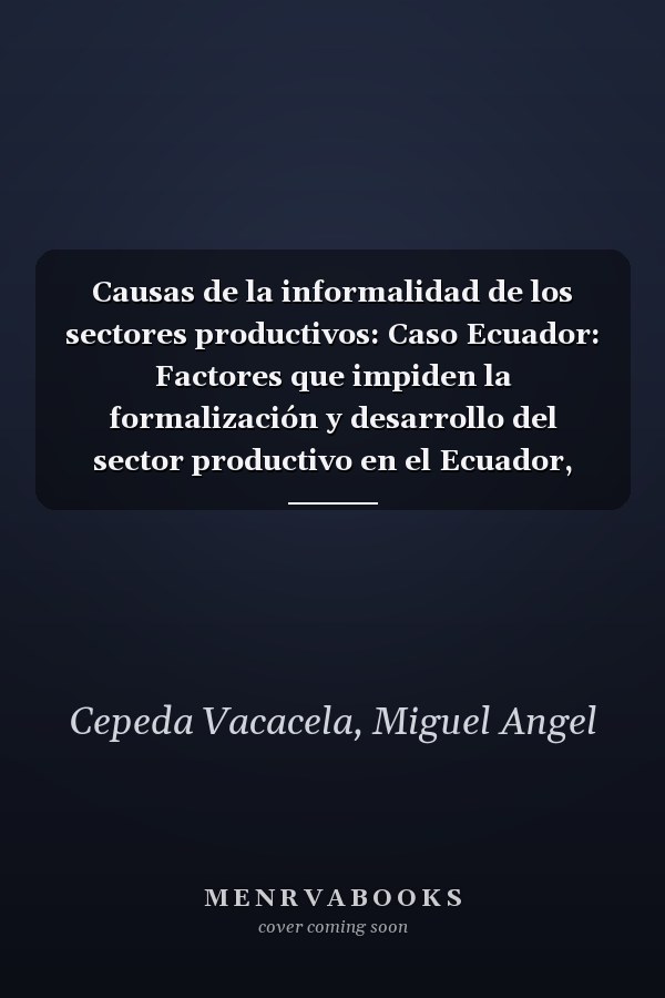Causas de la informalidad de los sectores productivos: Caso Ecuador: Factores que impiden la formalización y desarrollo del sector productivo en el Ecuador, Período 2012 – 2016 (Spanish Edition)