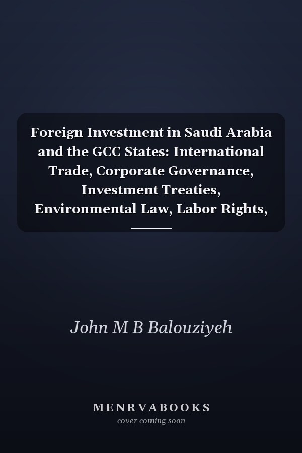 Foreign Investment in Saudi Arabia and the GCC States: International Trade, Corporate Governance, Investment Treaties, Environmental Law, Labor Rights, and International Arbitration
