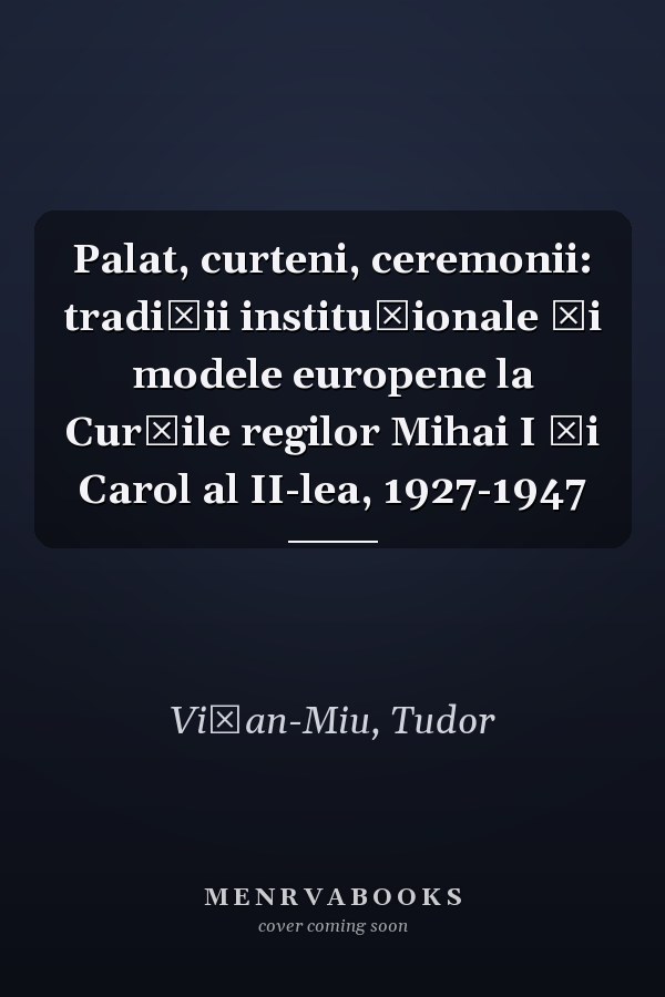 Palat, curteni, ceremonii: tradiţii instituţionale şi modele europene la Curţile regilor Mihai I şi Carol al II-lea, 1927-1947