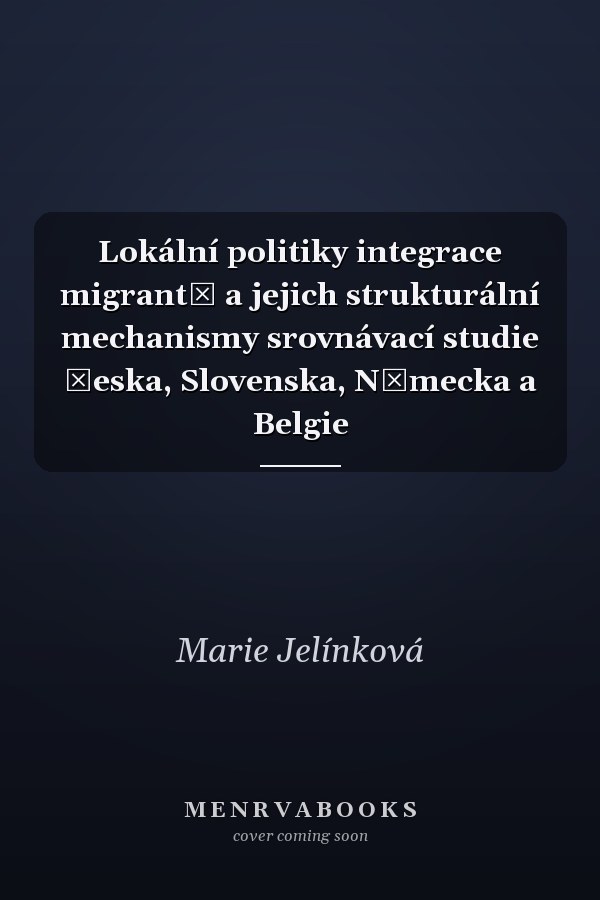 Lokální politiky integrace migrantů a jejich strukturální mechanismy srovnávací studie Česka, Slovenska, Německa a Belgie