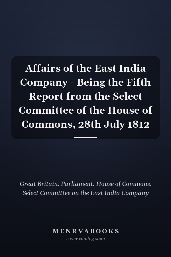 Affairs of the East India Company - Being the Fifth Report from the Select Committee of the House of Commons, 28th July 1812