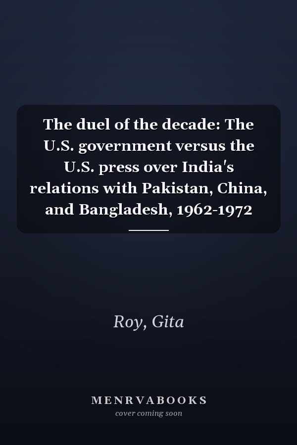 The duel of the decade: The U.S. government versus the U.S. press over India's relations with Pakistan, China, and Bangladesh, 1962-1972