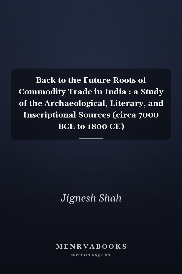 Back to the Future Roots of Commodity Trade in India : a Study of the Archaeological, Literary, and Inscriptional Sources (circa 7000 BCE to 1800 CE)