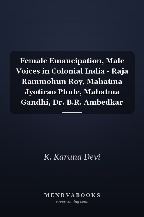 Female Emancipation, Male Voices in Colonial India - Raja Rammohun Roy, Mahatma Jyotirao Phule, Mahatma Gandhi, Dr. B.R. Ambedkar