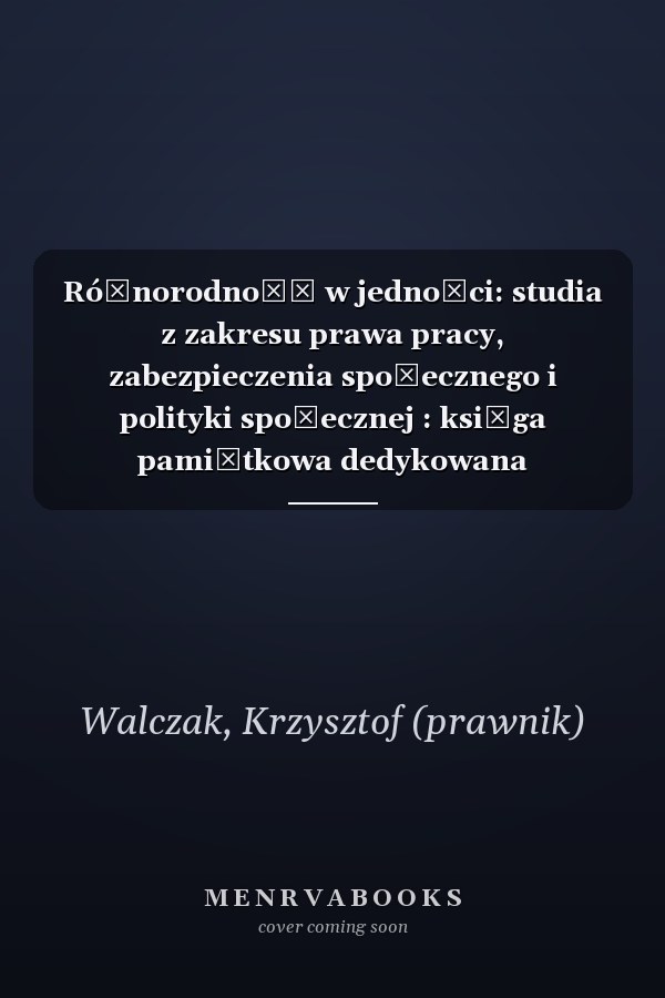 Różnorodność w jedności: studia z zakresu prawa pracy, zabezpieczenia społecznego i polityki społecznej : księga pamiątkowa dedykowana profesorowi Wojciechowi Muszalskiemu
