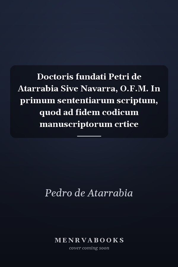 Doctoris fundati Petri de Atarrabia Sive Navarra, O.F.M. In primum sententiarum scriptum, quod ad fidem codicum manuscriptorum crtice