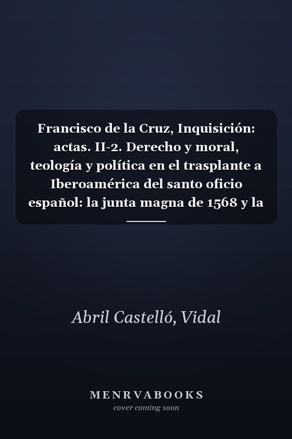 Francisco de la Cruz, Inquisición: actas. II-2. Derecho y moral, teología y política en el trasplante a Iberoamérica del santo oficio español: la junta magna de 1568 y la política indiana de Felipe II