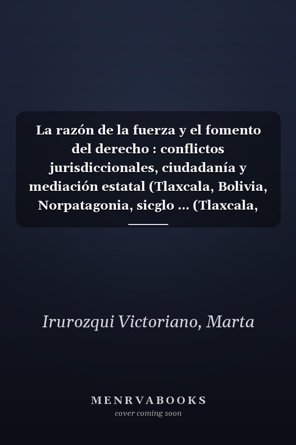 La razón de la fuerza y el fomento del derecho : conflictos jurisdiccionales, ciudadanía y mediación estatal (Tlaxcala, Bolivia, Norpatagonia, sicglo ... (Tlaxcala, Bolivia, Norpatagonia, siglo XIX)
