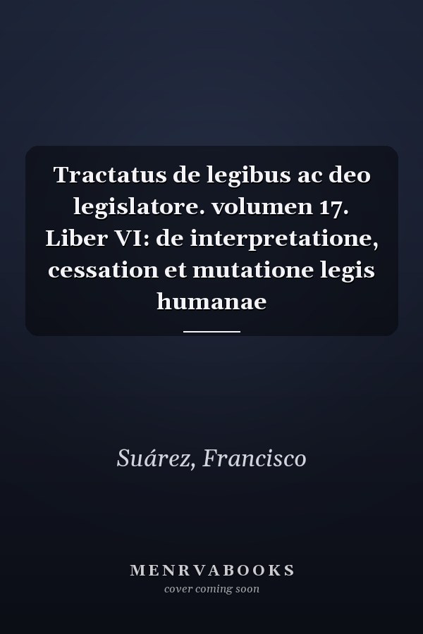 Tractatus de legibus ac deo legislatore. volumen 17. Liber VI: de interpretatione, cessation et mutatione legis humanae