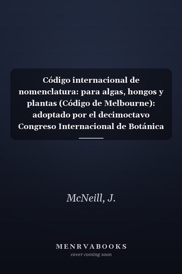 Código internacional de nomenclatura: para algas, hongos y plantas (Código de Melbourne): adoptado por el decimoctavo Congreso Internacional de Botánica Melbourne, Australia, julio de 201