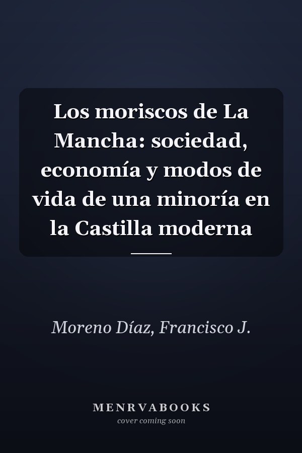 Los moriscos de La Mancha: sociedad, economía y modos de vida de una minoría en la Castilla moderna