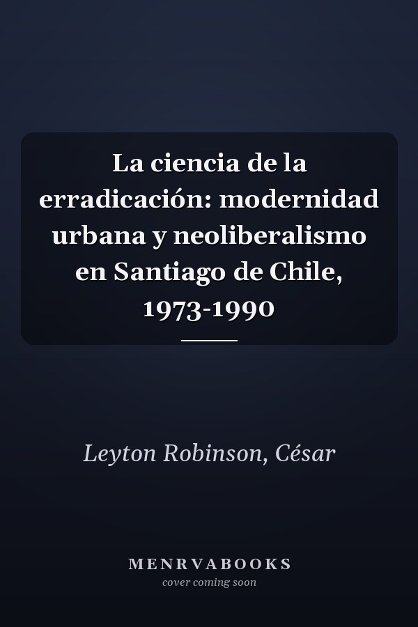 La ciencia de la erradicación: modernidad urbana y neoliberalismo en Santiago de Chile, 1973-1990