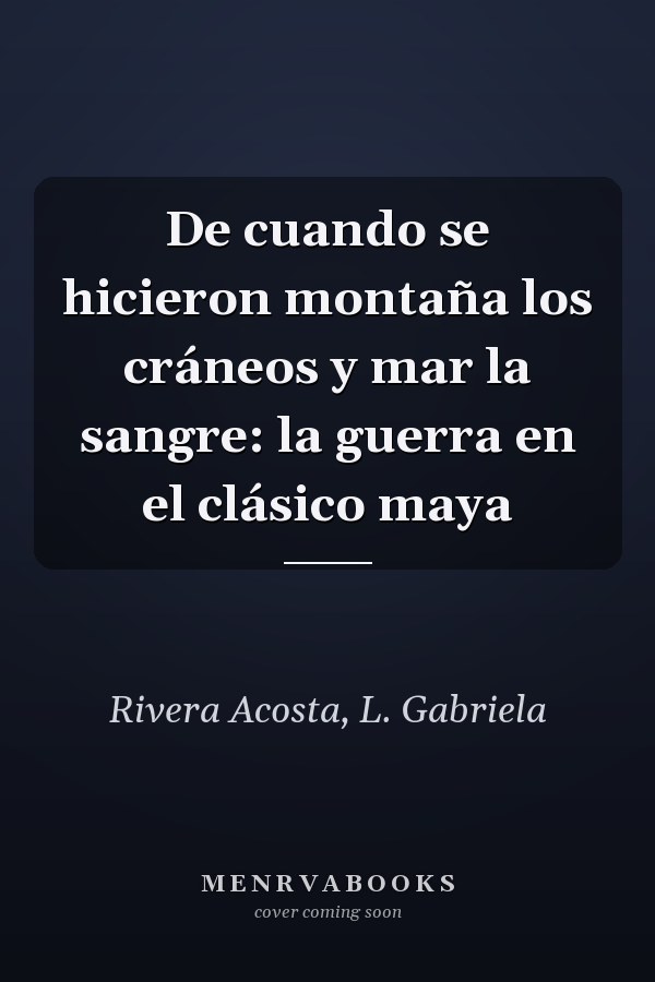 De cuando se hicieron montaña los cráneos y mar la sangre: la guerra en el clásico maya