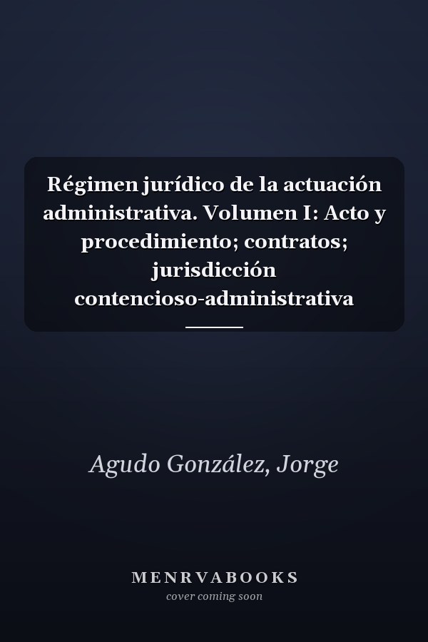 Régimen jurídico de la actuación administrativa. Volumen I: Acto y procedimiento; contratos; jurisdicción contencioso-administrativa