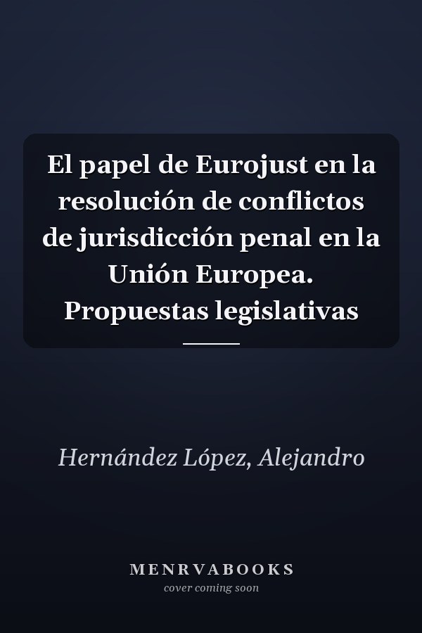 El papel de Eurojust en la resolución de conflictos de jurisdicción penal en la Unión Europea. Propuestas legislativas