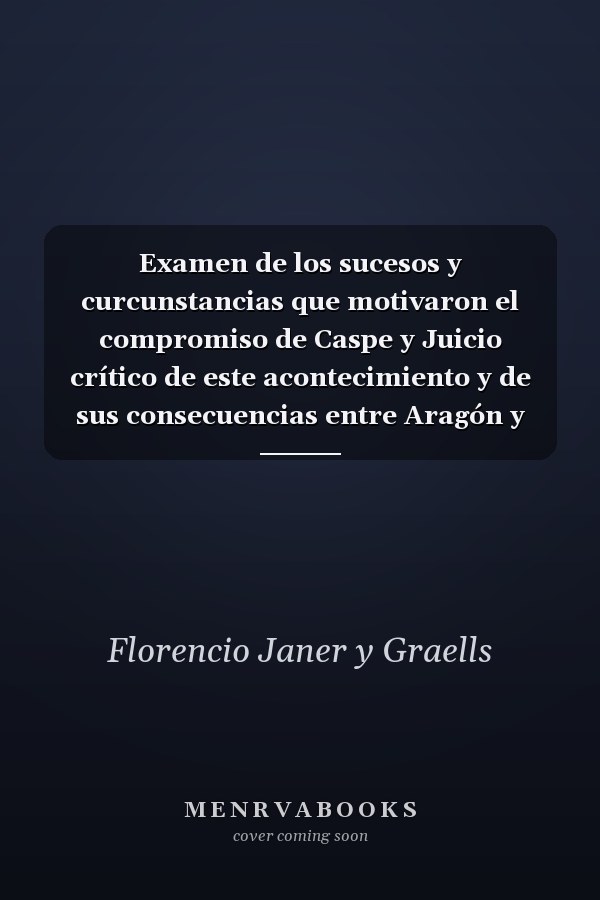 Examen de los sucesos y curcunstancias que motivaron el compromiso de Caspe y Juicio crítico de este acontecimiento y de sus consecuencias entre Aragón y Castilla