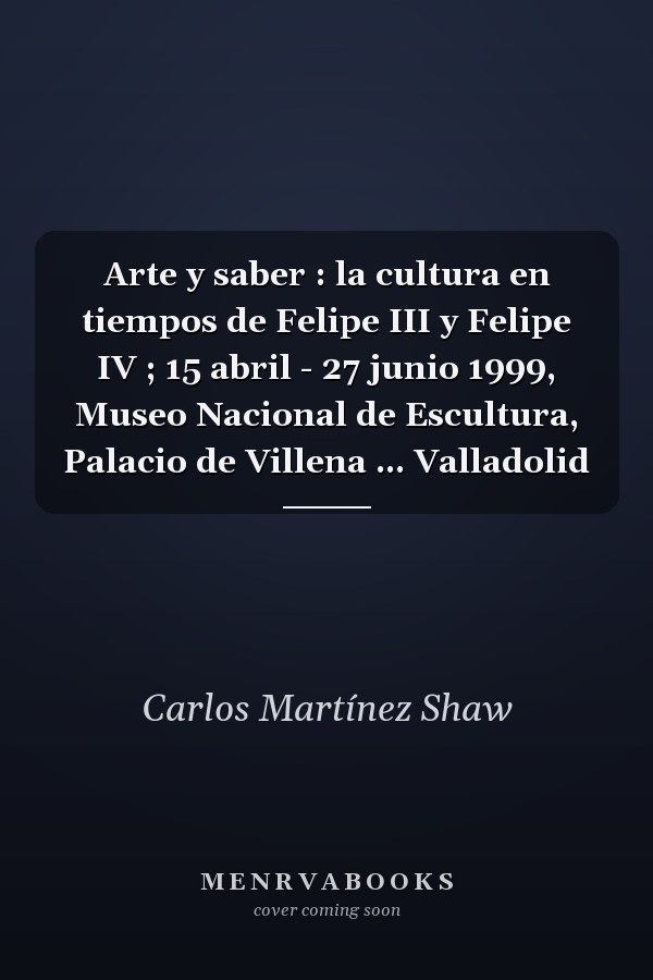 Arte y saber : la cultura en tiempos de Felipe III y Felipe IV ; 15 abril - 27 junio 1999, Museo Nacional de Escultura, Palacio de Villena ... Valladolid