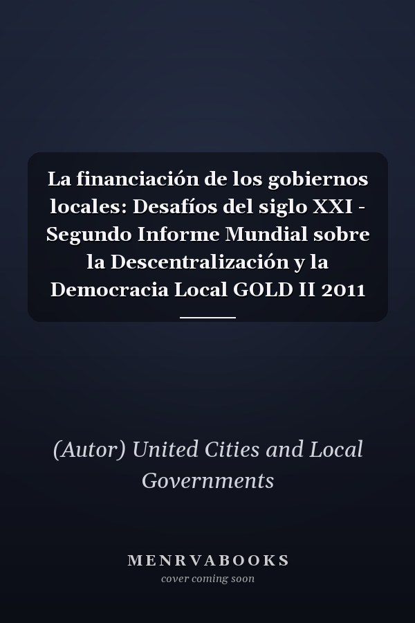 La financiación de los gobiernos locales: Desafíos del siglo XXI - Segundo Informe Mundial sobre la Descentralización y la Democracia Local GOLD II 2011