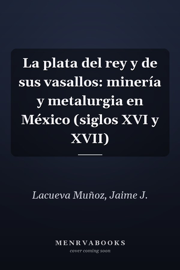 La plata del rey y de sus vasallos: minería y metalurgia en México (siglos XVI y XVII)