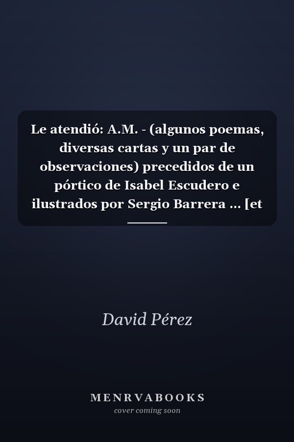 Le atendió: A.M. - (algunos poemas, diversas cartas y un par de observaciones) precedidos de un pórtico de Isabel Escudero e ilustrados por Sergio Barrera ... [et al.]