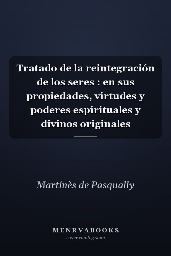 Tratado de la reintegración de los seres : en sus propiedades, virtudes y poderes espirituales y divinos originales