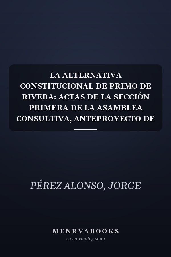 LA ALTERNATIVA CONSTITUCIONAL DE PRIMO DE RIVERA: ACTAS DE LA SECCIÓN PRIMERA DE LA ASAMBLEA CONSULTIVA, ANTEPROYECTO DE CONSTITUCIÓN, PROYECTOS, LEYES CONSTITUCIONALES Y OTROS DOCUMENTOS