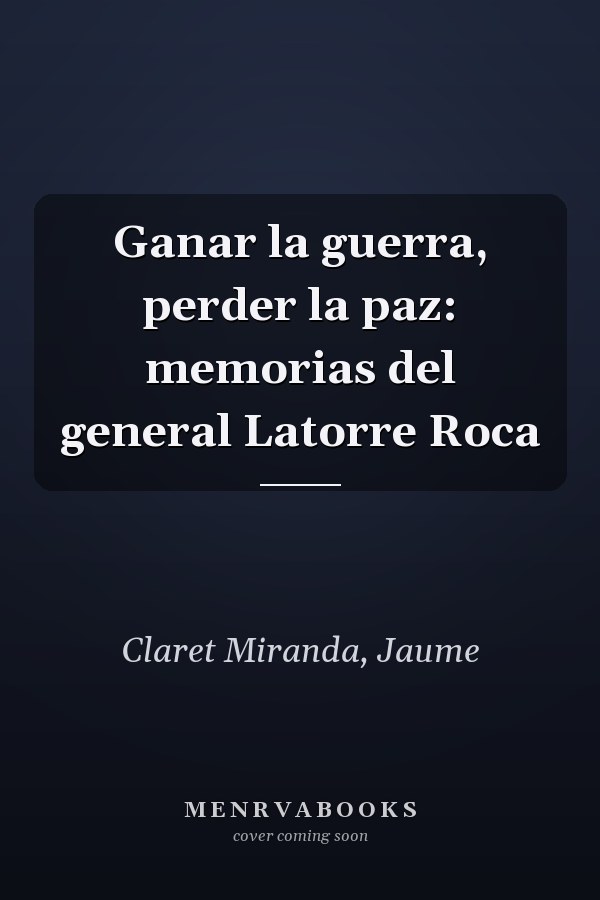 Ganar la guerra, perder la paz: memorias del general Latorre Roca