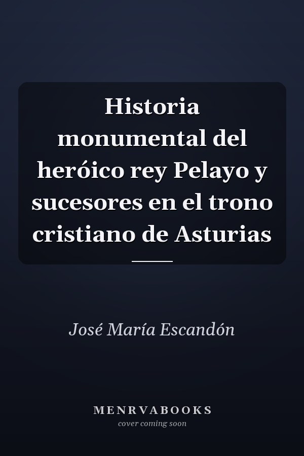 Historia monumental del heróico rey Pelayo y sucesores en el trono cristiano de Asturias