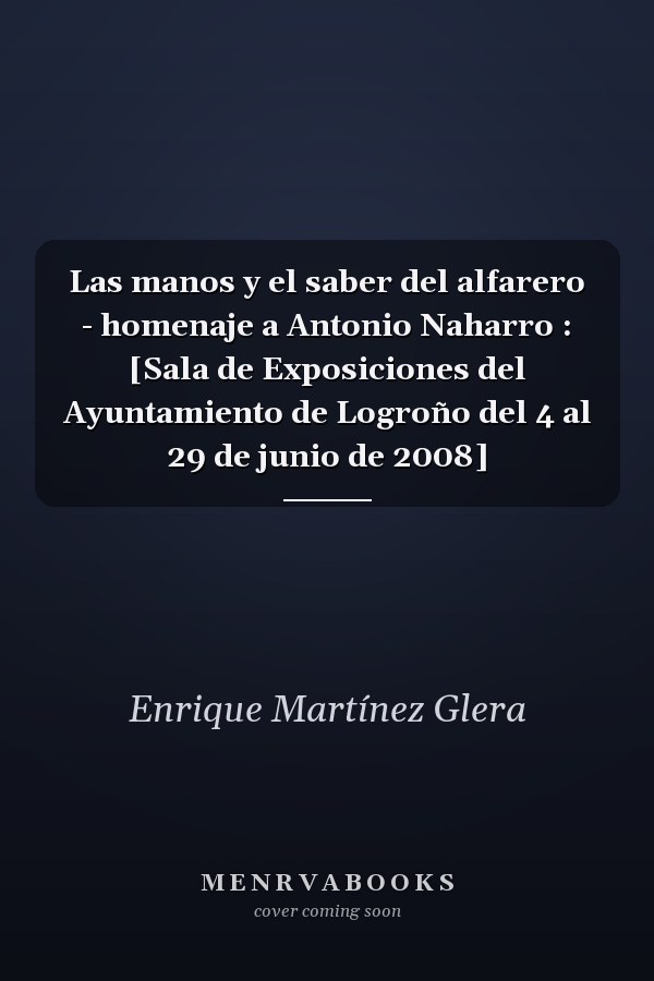 Las manos y el saber del alfarero - homenaje a Antonio Naharro : [Sala de Exposiciones del Ayuntamiento de Logroño del 4 al 29 de junio de 2008]