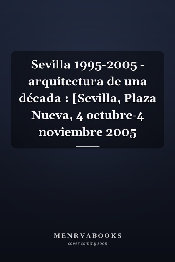 Sevilla 1995-2005 - arquitectura de una década : [Sevilla, Plaza Nueva, 4 octubre-4 noviembre 2005