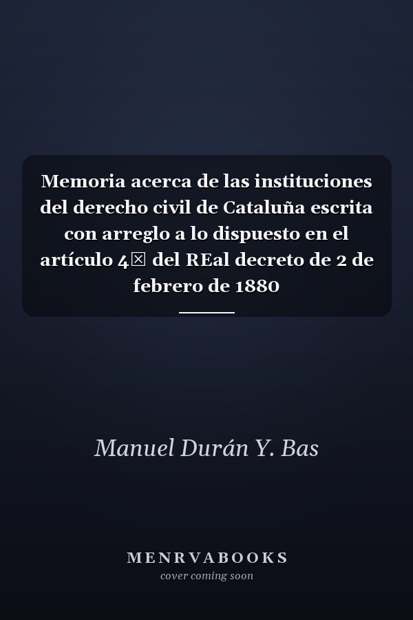 Memoria acerca de las instituciones del derecho civil de Cataluña escrita con arreglo a lo dispuesto en el artículo 4ʹ del REal decreto de 2 de febrero de 1880