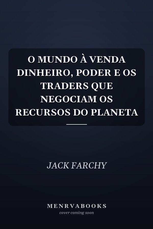 O MUNDO À VENDA DINHEIRO, PODER E OS TRADERS QUE NEGOCIAM OS RECURSOS DO PLANETA