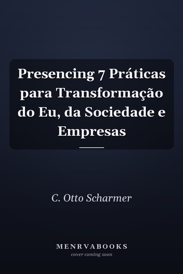 Presencing 7 Práticas para Transformação do Eu, da Sociedade e Empresas