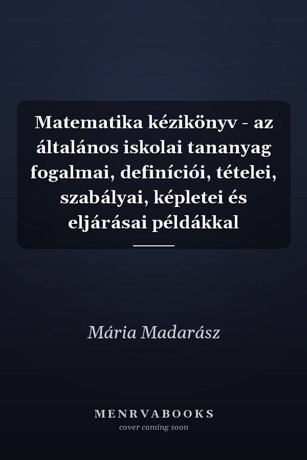 Matematika kézikönyv - az általános iskolai tananyag fogalmai, definíciói, tételei, szabályai, képletei és eljárásai példákkal