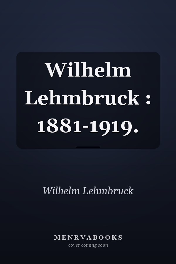 Wilhelm Lehmbruck : 1881-1919.