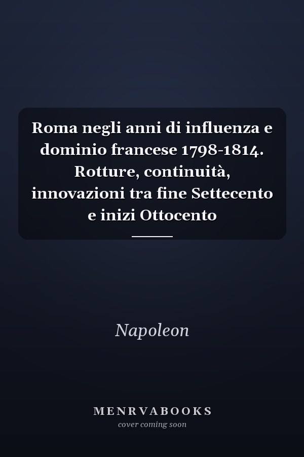 Roma negli anni di influenza e dominio francese 1798-1814. Rotture, continuità, innovazioni tra fine Settecento e inizi Ottocento